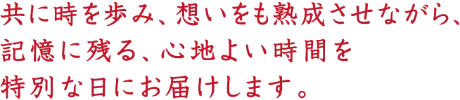 共に時を歩み、想いをも熟成させながら、記憶に残る、心地よい時間を特別な日にお届けします。